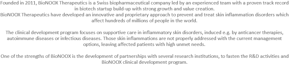 Founded in 2011, BioNOOX Therapeutics is a Swiss biopharmaceutical company led by an experienced team with a proven track record in biotech startup build-up with strong growth and value creation. BioNOOX Therapeutics have developed an innovative and proprietary approach to prevent and treat skin inflammation disorders which affect hundreds of millions of people in the world. The clinical development program focuses on supportive care in inflammatory skin disorders, induced e.g. by anticancer therapies, autoimmune diseases or infectious diseases. Those skin inflammations are not properly addressed with the current management options, leaving affected patients with high unmet needs. One of the strengths of BioNOOX is the development of partnerships with several research institutions, to fasten the R&D activities and BioNOOX clinical development program. 