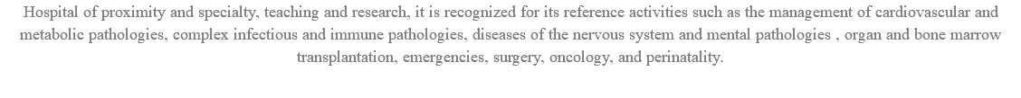 Hospital of proximity and specialty, teaching and research, it is recognized for its reference activities such as the management of cardiovascular and metabolic pathologies, complex infectious and immune pathologies, diseases of the nervous system and mental pathologies , organ and bone marrow transplantation, emergencies, surgery, oncology, and perinatality.