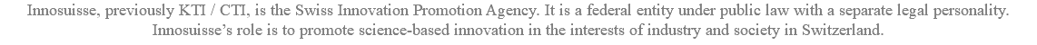 Innosuisse, previously KTI / CTI, is the Swiss Innovation Promotion Agency. It is a federal entity under public law with a separate legal personality. Innosuisse’s role is to promote science-based innovation in the interests of industry and society in Switzerland.