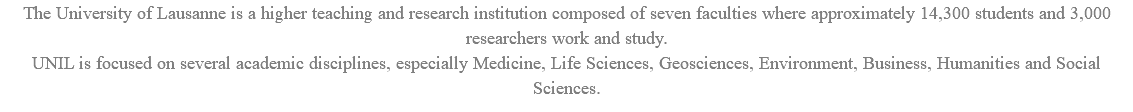 The University of Lausanne is a higher teaching and research institution composed of seven faculties where approximately 14,300 students and 3,000 researchers work and study. UNIL is focused on several academic disciplines, especially Medicine, Life Sciences, Geosciences, Environment, Business, Humanities and Social Sciences.