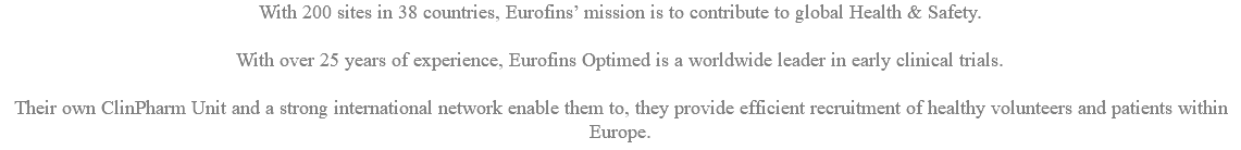 With 200 sites in 38 countries, Eurofins’ mission is to contribute to global Health & Safety. With over 25 years of experience, Eurofins Optimed is a worldwide leader in early clinical trials. Their own ClinPharm Unit and a strong international network enable them to, they provide efficient recruitment of healthy volunteers and patients within Europe.