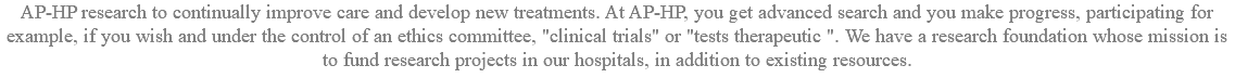 AP-HP research to continually improve care and develop new treatments. At AP-HP, you get advanced search and you make progress, participating for example, if you wish and under the control of an ethics committee, "clinical trials" or "tests therapeutic ". We have a research foundation whose mission is to fund research projects in our hospitals, in addition to existing resources.