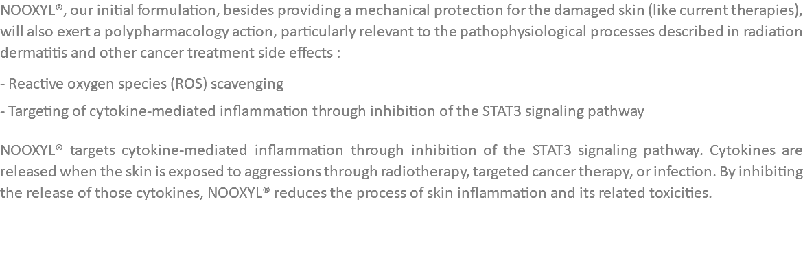NOOXYL®, our initial formulation, besides providing a mechanical protection for the damaged skin (like current therapies), will also exert a polypharmacology action, particularly relevant to the pathophysiological processes described in radiation dermatitis and other cancer treatment side effects : - Reactive oxygen species (ROS) scavenging - Targeting of cytokine-mediated inflammation through inhibition of the STAT3 signaling pathway NOOXYL® targets cytokine-mediated inflammation through inhibition of the STAT3 signaling pathway. Cytokines are released when the skin is exposed to aggressions through radiotherapy, targeted cancer therapy, or infection. By inhibiting the release of those cytokines, NOOXYL® reduces the process of skin inflammation and its related toxicities. 