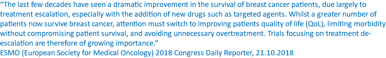 “The last few decades have seen a dramatic improvement in the survival of breast cancer patients, due largely to treatment escalation, especially with the addition of new drugs such as targeted agents. Whilst a greater number of patients now survive breast cancer, attention must switch to improving patients quality of life (QoL), limiting morbidity without compromising patient survival, and avoiding unnecessary overtreatment. Trials focusing on treatment de-escalation are therefore of growing importance.” ESMO (European Society for Medical Oncology) 2018 Congress Daily Reporter, 21.10.2018