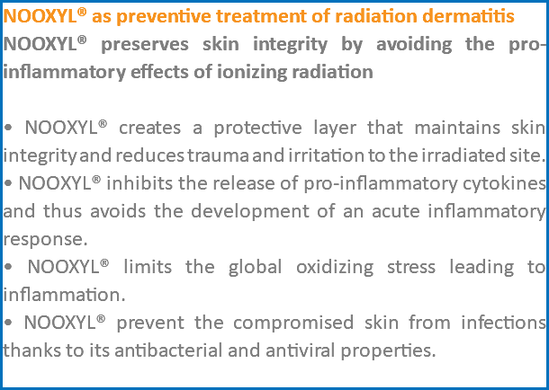 NOOXYL® as preventive treatment of radiation dermatitis NOOXYL® preserves skin integrity by avoiding the pro-inflammatory effects of ionizing radiation • NOOXYL® creates a protective layer that maintains skin integrity and reduces trauma and irritation to the irradiated site. • NOOXYL® inhibits the release of pro-inflammatory cytokines and thus avoids the development of an acute inflammatory response. • NOOXYL® limits the global oxidizing stress leading to inflammation. • NOOXYL® prevent the compromised skin from infections thanks to its antibacterial and antiviral properties. 