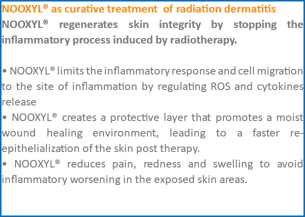 NOOXYL® as curative treatment of radiation dermatitis NOOXYL® regenerates skin integrity by stopping the inflammatory process induced by radiotherapy. • NOOXYL® limits the inflammatory response and cell migration to the site of inflammation by regulating ROS and cytokines release • NOOXYL® creates a protective layer that promotes a moist wound healing environment, leading to a faster re-epithelialization of the skin post therapy. • NOOXYL® reduces pain, redness and swelling to avoid inflammatory worsening in the exposed skin areas. 
